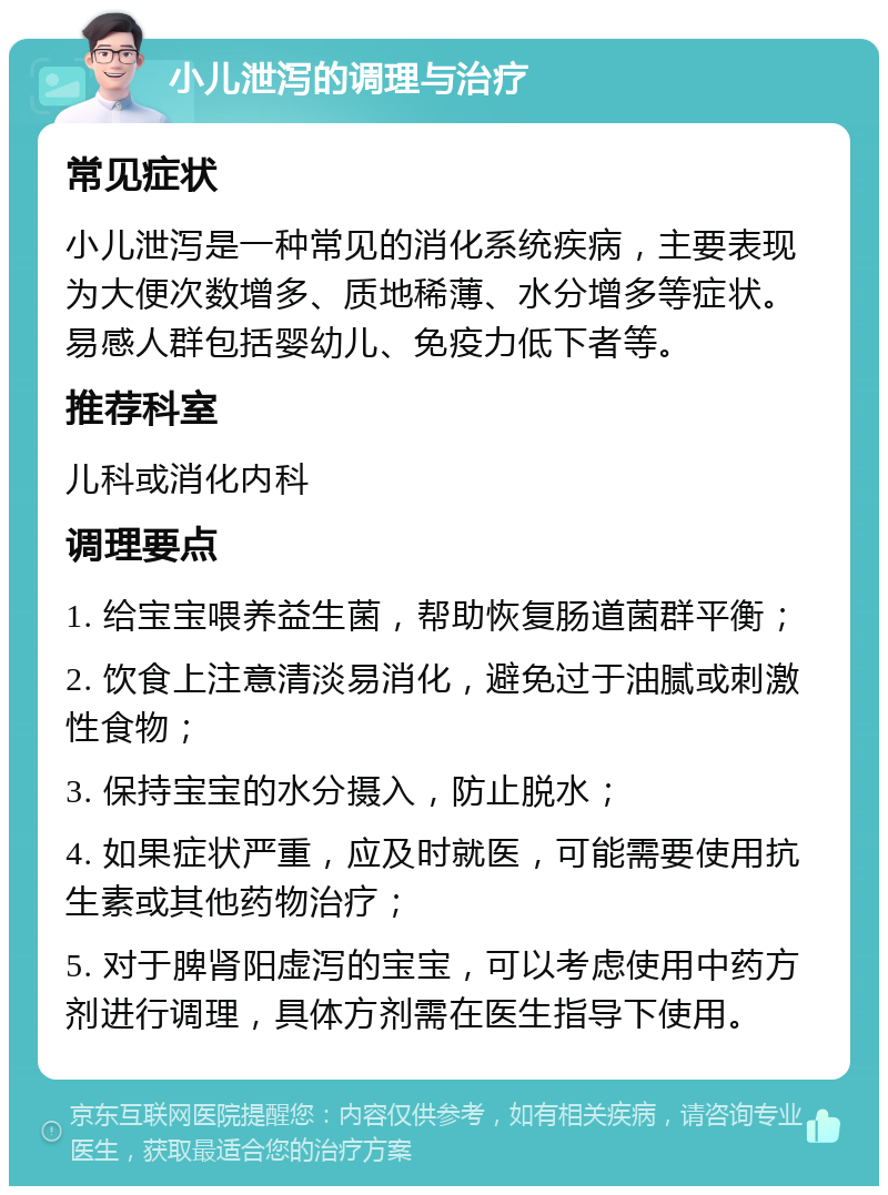 小儿泄泻的调理与治疗 常见症状 小儿泄泻是一种常见的消化系统疾病，主要表现为大便次数增多、质地稀薄、水分增多等症状。易感人群包括婴幼儿、免疫力低下者等。 推荐科室 儿科或消化内科 调理要点 1. 给宝宝喂养益生菌，帮助恢复肠道菌群平衡； 2. 饮食上注意清淡易消化，避免过于油腻或刺激性食物； 3. 保持宝宝的水分摄入，防止脱水； 4. 如果症状严重，应及时就医，可能需要使用抗生素或其他药物治疗； 5. 对于脾肾阳虚泻的宝宝，可以考虑使用中药方剂进行调理，具体方剂需在医生指导下使用。