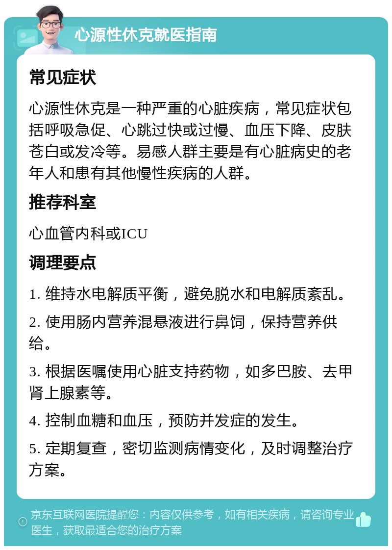 心源性休克就医指南 常见症状 心源性休克是一种严重的心脏疾病，常见症状包括呼吸急促、心跳过快或过慢、血压下降、皮肤苍白或发冷等。易感人群主要是有心脏病史的老年人和患有其他慢性疾病的人群。 推荐科室 心血管内科或ICU 调理要点 1. 维持水电解质平衡，避免脱水和电解质紊乱。 2. 使用肠内营养混悬液进行鼻饲，保持营养供给。 3. 根据医嘱使用心脏支持药物，如多巴胺、去甲肾上腺素等。 4. 控制血糖和血压，预防并发症的发生。 5. 定期复查，密切监测病情变化，及时调整治疗方案。