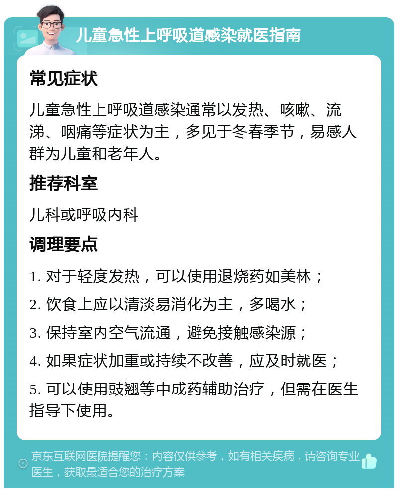 儿童急性上呼吸道感染就医指南 常见症状 儿童急性上呼吸道感染通常以发热、咳嗽、流涕、咽痛等症状为主，多见于冬春季节，易感人群为儿童和老年人。 推荐科室 儿科或呼吸内科 调理要点 1. 对于轻度发热，可以使用退烧药如美林； 2. 饮食上应以清淡易消化为主，多喝水； 3. 保持室内空气流通，避免接触感染源； 4. 如果症状加重或持续不改善，应及时就医； 5. 可以使用豉翘等中成药辅助治疗，但需在医生指导下使用。