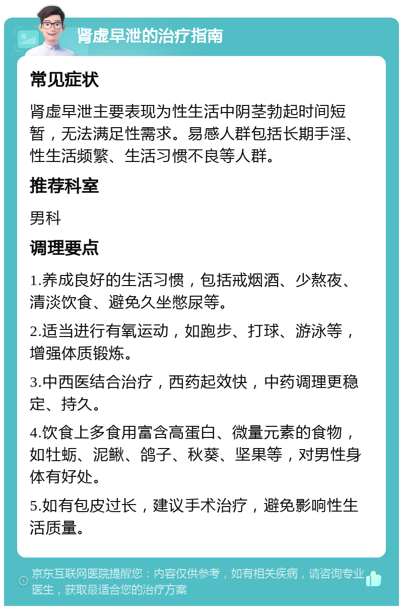 肾虚早泄的治疗指南 常见症状 肾虚早泄主要表现为性生活中阴茎勃起时间短暂，无法满足性需求。易感人群包括长期手淫、性生活频繁、生活习惯不良等人群。 推荐科室 男科 调理要点 1.养成良好的生活习惯，包括戒烟酒、少熬夜、清淡饮食、避免久坐憋尿等。 2.适当进行有氧运动，如跑步、打球、游泳等，增强体质锻炼。 3.中西医结合治疗，西药起效快，中药调理更稳定、持久。 4.饮食上多食用富含高蛋白、微量元素的食物，如牡蛎、泥鳅、鸽子、秋葵、坚果等，对男性身体有好处。 5.如有包皮过长，建议手术治疗，避免影响性生活质量。