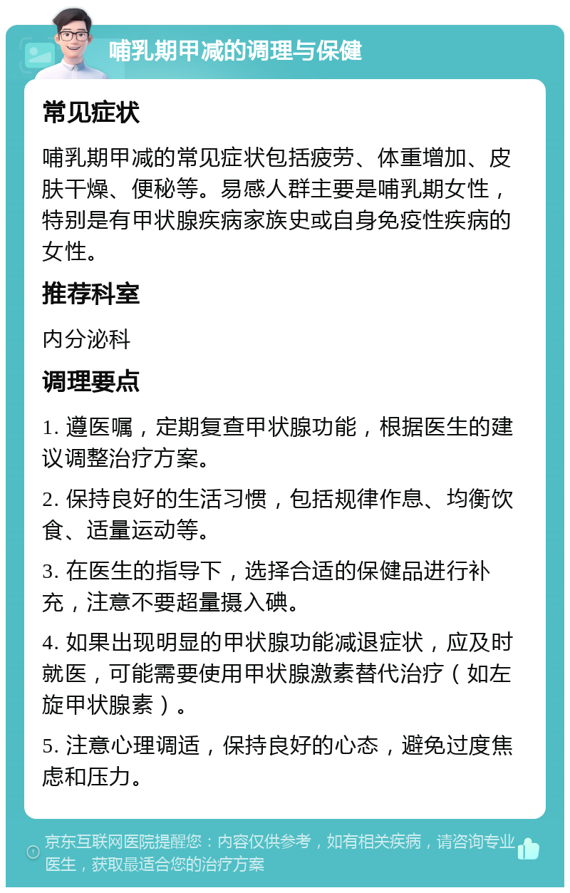 哺乳期甲减的调理与保健 常见症状 哺乳期甲减的常见症状包括疲劳、体重增加、皮肤干燥、便秘等。易感人群主要是哺乳期女性，特别是有甲状腺疾病家族史或自身免疫性疾病的女性。 推荐科室 内分泌科 调理要点 1. 遵医嘱，定期复查甲状腺功能，根据医生的建议调整治疗方案。 2. 保持良好的生活习惯，包括规律作息、均衡饮食、适量运动等。 3. 在医生的指导下，选择合适的保健品进行补充，注意不要超量摄入碘。 4. 如果出现明显的甲状腺功能减退症状，应及时就医，可能需要使用甲状腺激素替代治疗（如左旋甲状腺素）。 5. 注意心理调适，保持良好的心态，避免过度焦虑和压力。