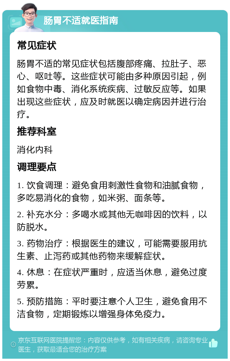 肠胃不适就医指南 常见症状 肠胃不适的常见症状包括腹部疼痛、拉肚子、恶心、呕吐等。这些症状可能由多种原因引起，例如食物中毒、消化系统疾病、过敏反应等。如果出现这些症状，应及时就医以确定病因并进行治疗。 推荐科室 消化内科 调理要点 1. 饮食调理：避免食用刺激性食物和油腻食物，多吃易消化的食物，如米粥、面条等。 2. 补充水分：多喝水或其他无咖啡因的饮料，以防脱水。 3. 药物治疗：根据医生的建议，可能需要服用抗生素、止泻药或其他药物来缓解症状。 4. 休息：在症状严重时，应适当休息，避免过度劳累。 5. 预防措施：平时要注意个人卫生，避免食用不洁食物，定期锻炼以增强身体免疫力。