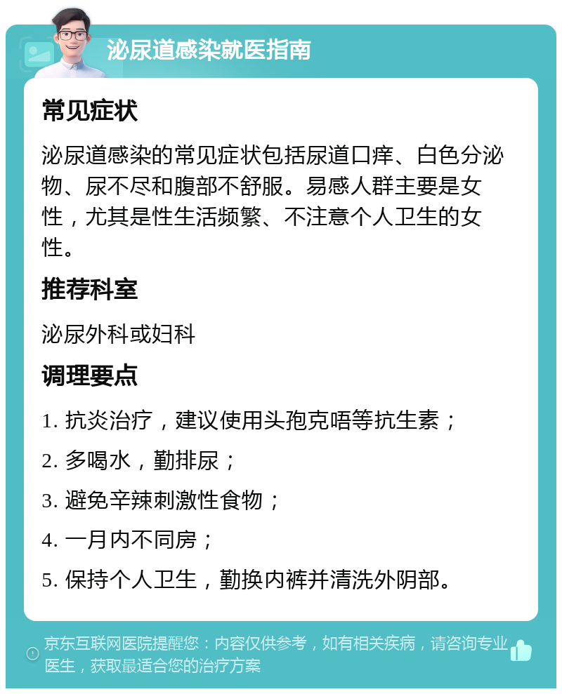 泌尿道感染就医指南 常见症状 泌尿道感染的常见症状包括尿道口痒、白色分泌物、尿不尽和腹部不舒服。易感人群主要是女性，尤其是性生活频繁、不注意个人卫生的女性。 推荐科室 泌尿外科或妇科 调理要点 1. 抗炎治疗，建议使用头孢克唔等抗生素； 2. 多喝水，勤排尿； 3. 避免辛辣刺激性食物； 4. 一月内不同房； 5. 保持个人卫生，勤换内裤并清洗外阴部。