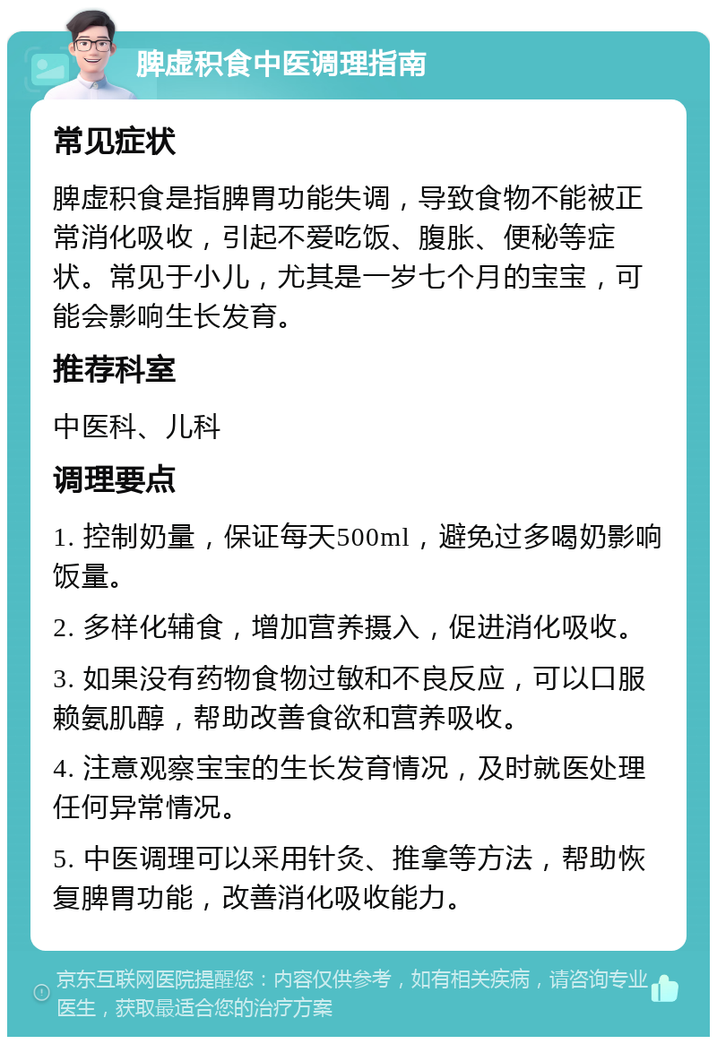 脾虚积食中医调理指南 常见症状 脾虚积食是指脾胃功能失调，导致食物不能被正常消化吸收，引起不爱吃饭、腹胀、便秘等症状。常见于小儿，尤其是一岁七个月的宝宝，可能会影响生长发育。 推荐科室 中医科、儿科 调理要点 1. 控制奶量，保证每天500ml，避免过多喝奶影响饭量。 2. 多样化辅食，增加营养摄入，促进消化吸收。 3. 如果没有药物食物过敏和不良反应，可以口服赖氨肌醇，帮助改善食欲和营养吸收。 4. 注意观察宝宝的生长发育情况，及时就医处理任何异常情况。 5. 中医调理可以采用针灸、推拿等方法，帮助恢复脾胃功能，改善消化吸收能力。