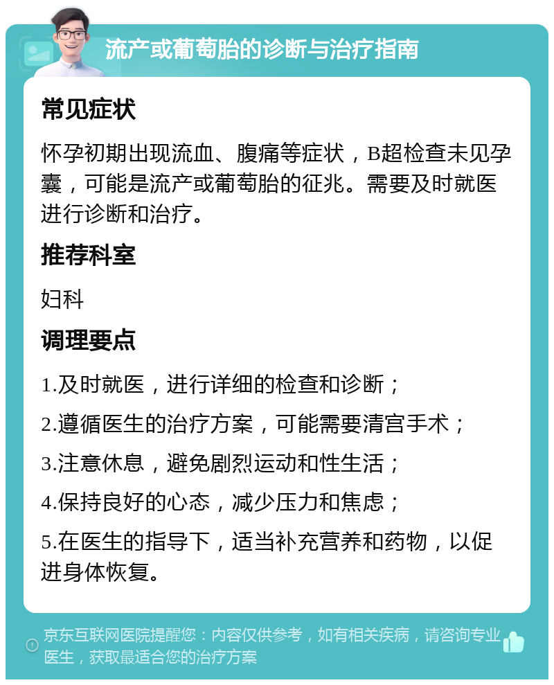 流产或葡萄胎的诊断与治疗指南 常见症状 怀孕初期出现流血、腹痛等症状，B超检查未见孕囊，可能是流产或葡萄胎的征兆。需要及时就医进行诊断和治疗。 推荐科室 妇科 调理要点 1.及时就医，进行详细的检查和诊断； 2.遵循医生的治疗方案，可能需要清宫手术； 3.注意休息，避免剧烈运动和性生活； 4.保持良好的心态，减少压力和焦虑； 5.在医生的指导下，适当补充营养和药物，以促进身体恢复。