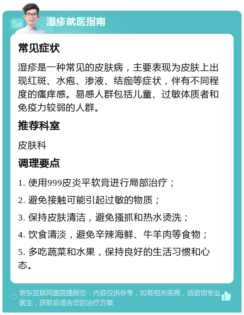 湿疹就医指南 常见症状 湿疹是一种常见的皮肤病，主要表现为皮肤上出现红斑、水疱、渗液、结痂等症状，伴有不同程度的瘙痒感。易感人群包括儿童、过敏体质者和免疫力较弱的人群。 推荐科室 皮肤科 调理要点 1. 使用999皮炎平软膏进行局部治疗； 2. 避免接触可能引起过敏的物质； 3. 保持皮肤清洁，避免搔抓和热水烫洗； 4. 饮食清淡，避免辛辣海鲜、牛羊肉等食物； 5. 多吃蔬菜和水果，保持良好的生活习惯和心态。