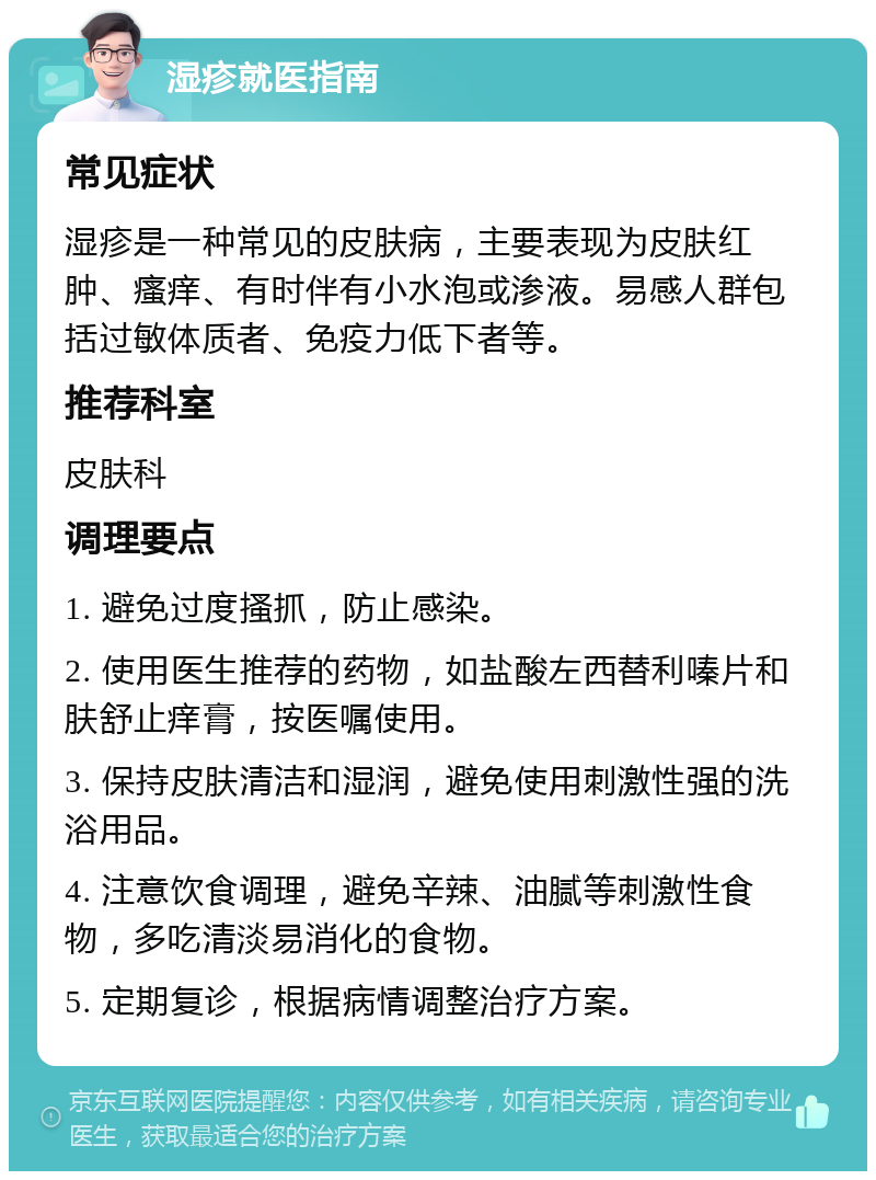 湿疹就医指南 常见症状 湿疹是一种常见的皮肤病，主要表现为皮肤红肿、瘙痒、有时伴有小水泡或渗液。易感人群包括过敏体质者、免疫力低下者等。 推荐科室 皮肤科 调理要点 1. 避免过度搔抓，防止感染。 2. 使用医生推荐的药物，如盐酸左西替利嗪片和肤舒止痒膏，按医嘱使用。 3. 保持皮肤清洁和湿润，避免使用刺激性强的洗浴用品。 4. 注意饮食调理，避免辛辣、油腻等刺激性食物，多吃清淡易消化的食物。 5. 定期复诊，根据病情调整治疗方案。