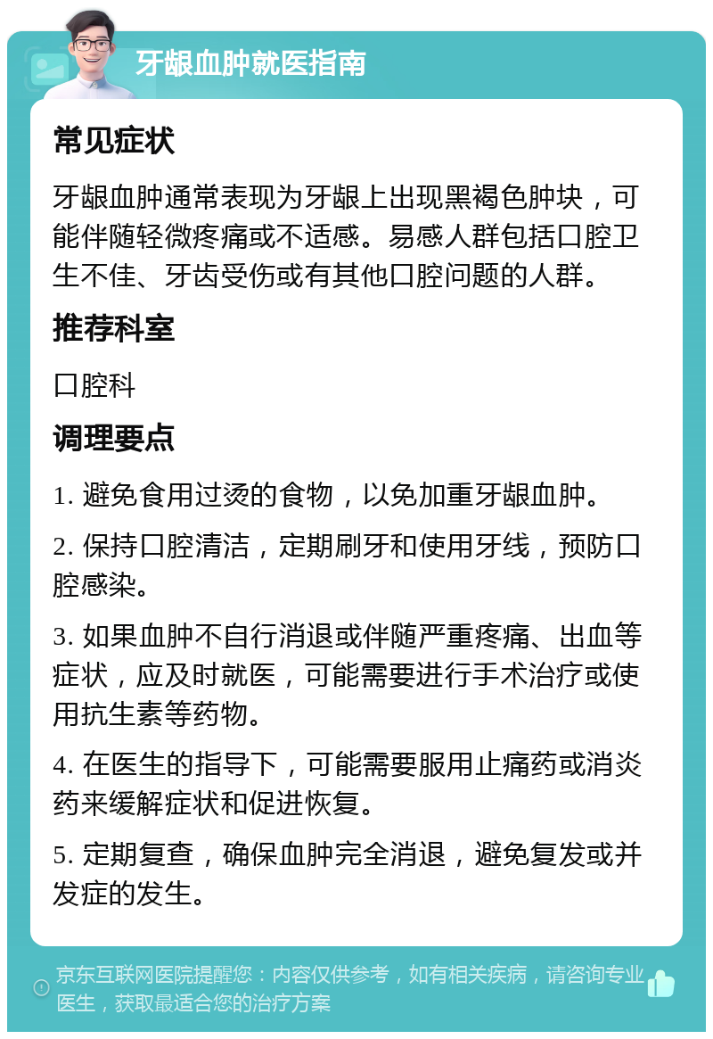 牙龈血肿就医指南 常见症状 牙龈血肿通常表现为牙龈上出现黑褐色肿块，可能伴随轻微疼痛或不适感。易感人群包括口腔卫生不佳、牙齿受伤或有其他口腔问题的人群。 推荐科室 口腔科 调理要点 1. 避免食用过烫的食物，以免加重牙龈血肿。 2. 保持口腔清洁，定期刷牙和使用牙线，预防口腔感染。 3. 如果血肿不自行消退或伴随严重疼痛、出血等症状，应及时就医，可能需要进行手术治疗或使用抗生素等药物。 4. 在医生的指导下，可能需要服用止痛药或消炎药来缓解症状和促进恢复。 5. 定期复查，确保血肿完全消退，避免复发或并发症的发生。