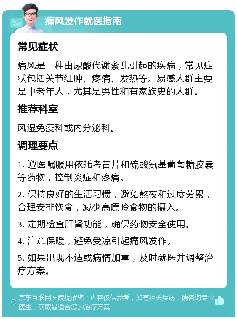 痛风发作就医指南 常见症状 痛风是一种由尿酸代谢紊乱引起的疾病，常见症状包括关节红肿、疼痛、发热等。易感人群主要是中老年人，尤其是男性和有家族史的人群。 推荐科室 风湿免疫科或内分泌科。 调理要点 1. 遵医嘱服用依托考昔片和硫酸氨基葡萄糖胶囊等药物，控制炎症和疼痛。 2. 保持良好的生活习惯，避免熬夜和过度劳累，合理安排饮食，减少高嘌呤食物的摄入。 3. 定期检查肝肾功能，确保药物安全使用。 4. 注意保暖，避免受凉引起痛风发作。 5. 如果出现不适或病情加重，及时就医并调整治疗方案。