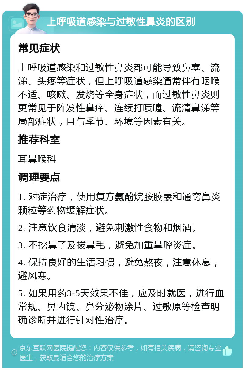 上呼吸道感染与过敏性鼻炎的区别 常见症状 上呼吸道感染和过敏性鼻炎都可能导致鼻塞、流涕、头疼等症状，但上呼吸道感染通常伴有咽喉不适、咳嗽、发烧等全身症状，而过敏性鼻炎则更常见于阵发性鼻痒、连续打喷嚏、流清鼻涕等局部症状，且与季节、环境等因素有关。 推荐科室 耳鼻喉科 调理要点 1. 对症治疗，使用复方氨酚烷胺胶囊和通窍鼻炎颗粒等药物缓解症状。 2. 注意饮食清淡，避免刺激性食物和烟酒。 3. 不挖鼻子及拔鼻毛，避免加重鼻腔炎症。 4. 保持良好的生活习惯，避免熬夜，注意休息，避风寒。 5. 如果用药3-5天效果不佳，应及时就医，进行血常规、鼻内镜、鼻分泌物涂片、过敏原等检查明确诊断并进行针对性治疗。