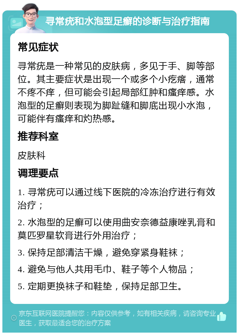 寻常疣和水泡型足癣的诊断与治疗指南 常见症状 寻常疣是一种常见的皮肤病，多见于手、脚等部位。其主要症状是出现一个或多个小疙瘩，通常不疼不痒，但可能会引起局部红肿和瘙痒感。水泡型的足癣则表现为脚趾缝和脚底出现小水泡，可能伴有瘙痒和灼热感。 推荐科室 皮肤科 调理要点 1. 寻常疣可以通过线下医院的冷冻治疗进行有效治疗； 2. 水泡型的足癣可以使用曲安奈德益康唑乳膏和莫匹罗星软膏进行外用治疗； 3. 保持足部清洁干燥，避免穿紧身鞋袜； 4. 避免与他人共用毛巾、鞋子等个人物品； 5. 定期更换袜子和鞋垫，保持足部卫生。