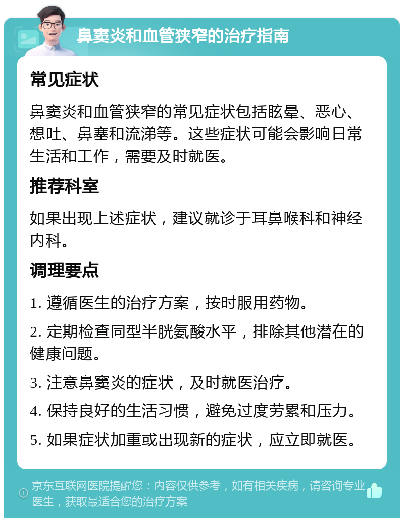 鼻窦炎和血管狭窄的治疗指南 常见症状 鼻窦炎和血管狭窄的常见症状包括眩晕、恶心、想吐、鼻塞和流涕等。这些症状可能会影响日常生活和工作，需要及时就医。 推荐科室 如果出现上述症状，建议就诊于耳鼻喉科和神经内科。 调理要点 1. 遵循医生的治疗方案，按时服用药物。 2. 定期检查同型半胱氨酸水平，排除其他潜在的健康问题。 3. 注意鼻窦炎的症状，及时就医治疗。 4. 保持良好的生活习惯，避免过度劳累和压力。 5. 如果症状加重或出现新的症状，应立即就医。