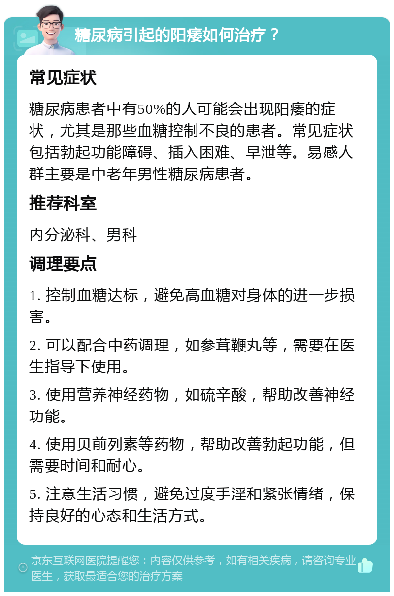 糖尿病引起的阳痿如何治疗？ 常见症状 糖尿病患者中有50%的人可能会出现阳痿的症状，尤其是那些血糖控制不良的患者。常见症状包括勃起功能障碍、插入困难、早泄等。易感人群主要是中老年男性糖尿病患者。 推荐科室 内分泌科、男科 调理要点 1. 控制血糖达标，避免高血糖对身体的进一步损害。 2. 可以配合中药调理，如参茸鞭丸等，需要在医生指导下使用。 3. 使用营养神经药物，如硫辛酸，帮助改善神经功能。 4. 使用贝前列素等药物，帮助改善勃起功能，但需要时间和耐心。 5. 注意生活习惯，避免过度手淫和紧张情绪，保持良好的心态和生活方式。