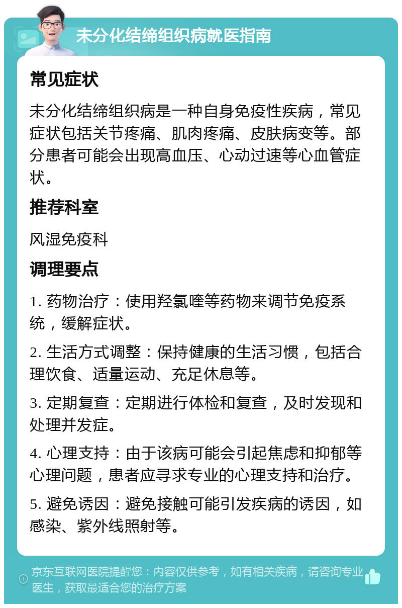 未分化结缔组织病就医指南 常见症状 未分化结缔组织病是一种自身免疫性疾病，常见症状包括关节疼痛、肌肉疼痛、皮肤病变等。部分患者可能会出现高血压、心动过速等心血管症状。 推荐科室 风湿免疫科 调理要点 1. 药物治疗：使用羟氯喹等药物来调节免疫系统，缓解症状。 2. 生活方式调整：保持健康的生活习惯，包括合理饮食、适量运动、充足休息等。 3. 定期复查：定期进行体检和复查，及时发现和处理并发症。 4. 心理支持：由于该病可能会引起焦虑和抑郁等心理问题，患者应寻求专业的心理支持和治疗。 5. 避免诱因：避免接触可能引发疾病的诱因，如感染、紫外线照射等。