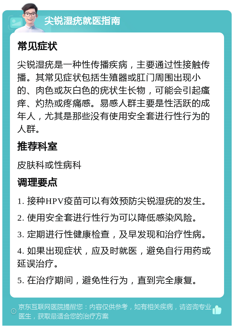 尖锐湿疣就医指南 常见症状 尖锐湿疣是一种性传播疾病，主要通过性接触传播。其常见症状包括生殖器或肛门周围出现小的、肉色或灰白色的疣状生长物，可能会引起瘙痒、灼热或疼痛感。易感人群主要是性活跃的成年人，尤其是那些没有使用安全套进行性行为的人群。 推荐科室 皮肤科或性病科 调理要点 1. 接种HPV疫苗可以有效预防尖锐湿疣的发生。 2. 使用安全套进行性行为可以降低感染风险。 3. 定期进行性健康检查，及早发现和治疗性病。 4. 如果出现症状，应及时就医，避免自行用药或延误治疗。 5. 在治疗期间，避免性行为，直到完全康复。