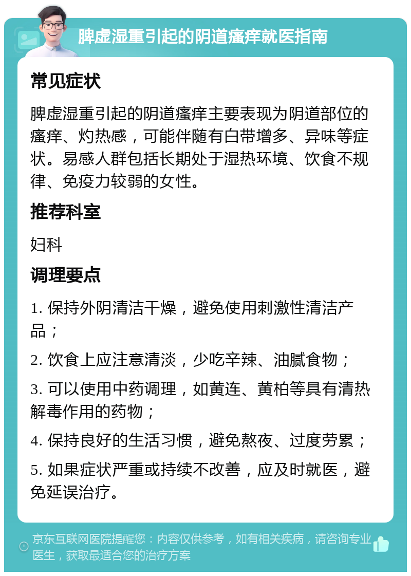 脾虚湿重引起的阴道瘙痒就医指南 常见症状 脾虚湿重引起的阴道瘙痒主要表现为阴道部位的瘙痒、灼热感，可能伴随有白带增多、异味等症状。易感人群包括长期处于湿热环境、饮食不规律、免疫力较弱的女性。 推荐科室 妇科 调理要点 1. 保持外阴清洁干燥，避免使用刺激性清洁产品； 2. 饮食上应注意清淡，少吃辛辣、油腻食物； 3. 可以使用中药调理，如黄连、黄柏等具有清热解毒作用的药物； 4. 保持良好的生活习惯，避免熬夜、过度劳累； 5. 如果症状严重或持续不改善，应及时就医，避免延误治疗。