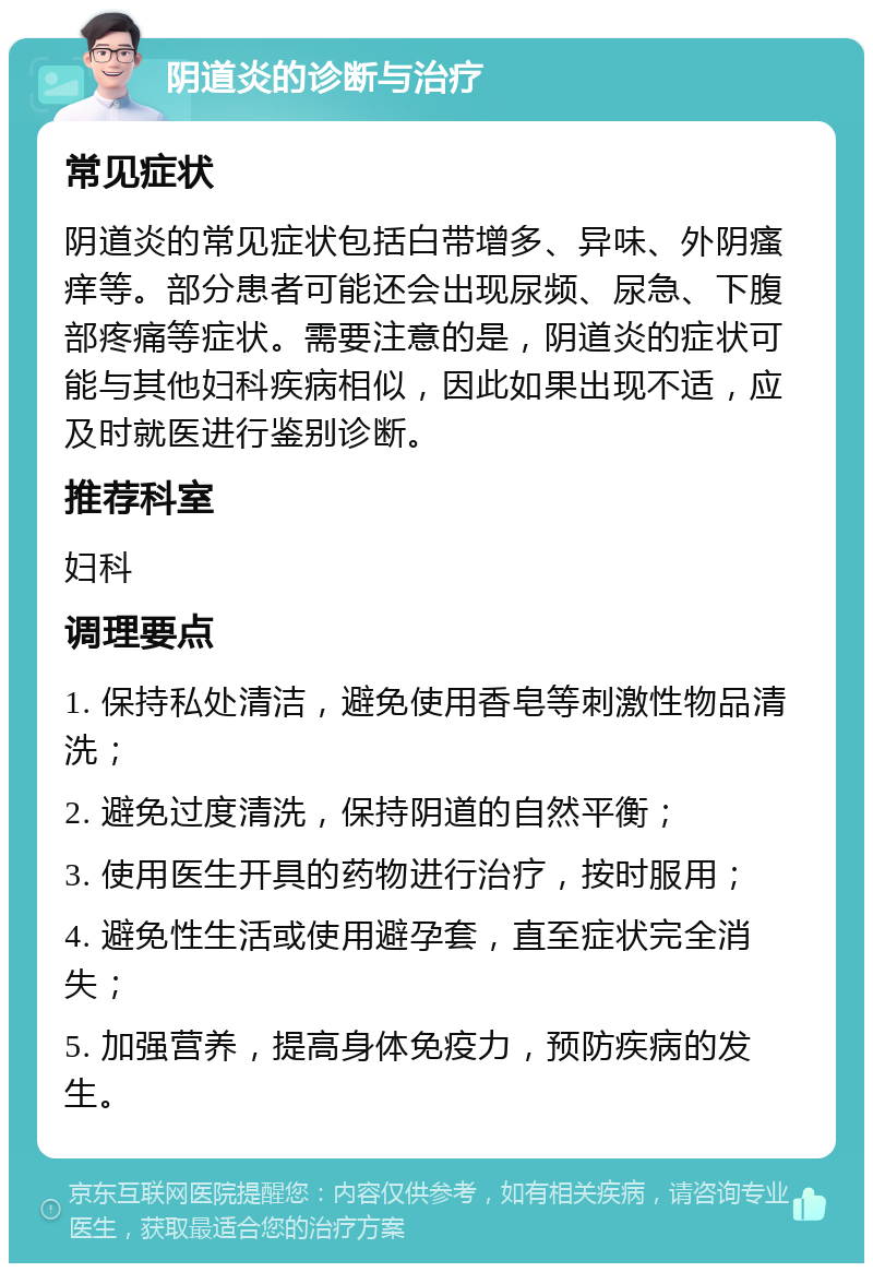 阴道炎的诊断与治疗 常见症状 阴道炎的常见症状包括白带增多、异味、外阴瘙痒等。部分患者可能还会出现尿频、尿急、下腹部疼痛等症状。需要注意的是，阴道炎的症状可能与其他妇科疾病相似，因此如果出现不适，应及时就医进行鉴别诊断。 推荐科室 妇科 调理要点 1. 保持私处清洁，避免使用香皂等刺激性物品清洗； 2. 避免过度清洗，保持阴道的自然平衡； 3. 使用医生开具的药物进行治疗，按时服用； 4. 避免性生活或使用避孕套，直至症状完全消失； 5. 加强营养，提高身体免疫力，预防疾病的发生。