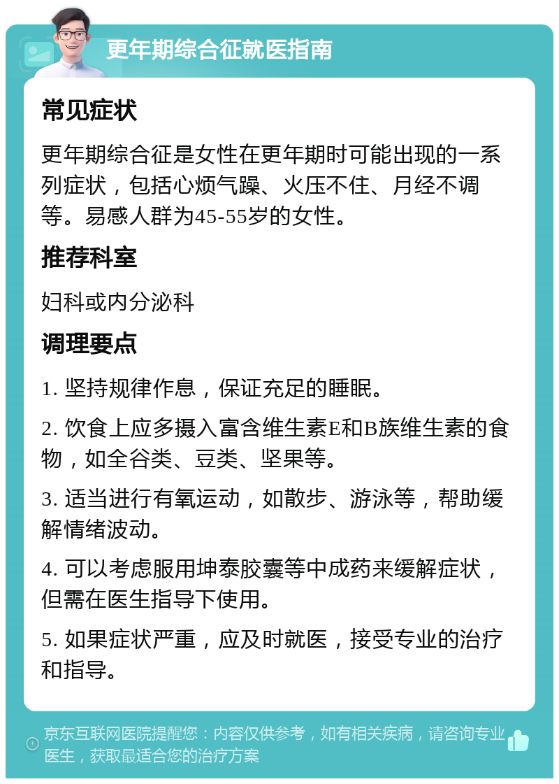 更年期综合征就医指南 常见症状 更年期综合征是女性在更年期时可能出现的一系列症状，包括心烦气躁、火压不住、月经不调等。易感人群为45-55岁的女性。 推荐科室 妇科或内分泌科 调理要点 1. 坚持规律作息，保证充足的睡眠。 2. 饮食上应多摄入富含维生素E和B族维生素的食物，如全谷类、豆类、坚果等。 3. 适当进行有氧运动，如散步、游泳等，帮助缓解情绪波动。 4. 可以考虑服用坤泰胶囊等中成药来缓解症状，但需在医生指导下使用。 5. 如果症状严重，应及时就医，接受专业的治疗和指导。