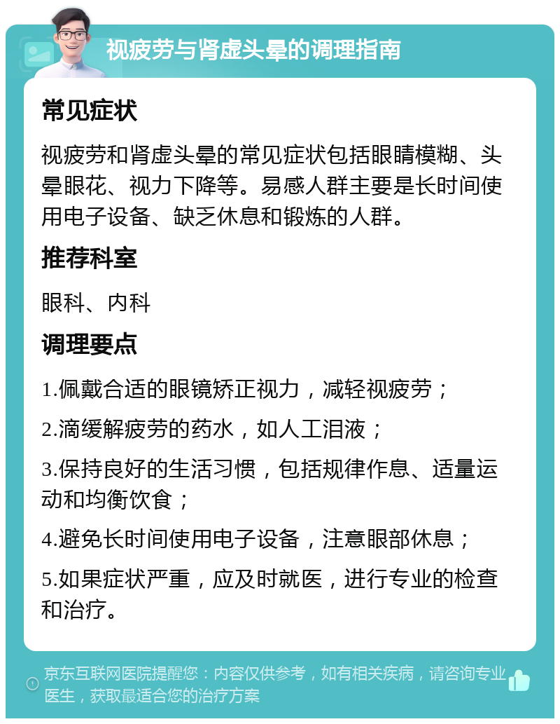 视疲劳与肾虚头晕的调理指南 常见症状 视疲劳和肾虚头晕的常见症状包括眼睛模糊、头晕眼花、视力下降等。易感人群主要是长时间使用电子设备、缺乏休息和锻炼的人群。 推荐科室 眼科、内科 调理要点 1.佩戴合适的眼镜矫正视力，减轻视疲劳； 2.滴缓解疲劳的药水，如人工泪液； 3.保持良好的生活习惯，包括规律作息、适量运动和均衡饮食； 4.避免长时间使用电子设备，注意眼部休息； 5.如果症状严重，应及时就医，进行专业的检查和治疗。