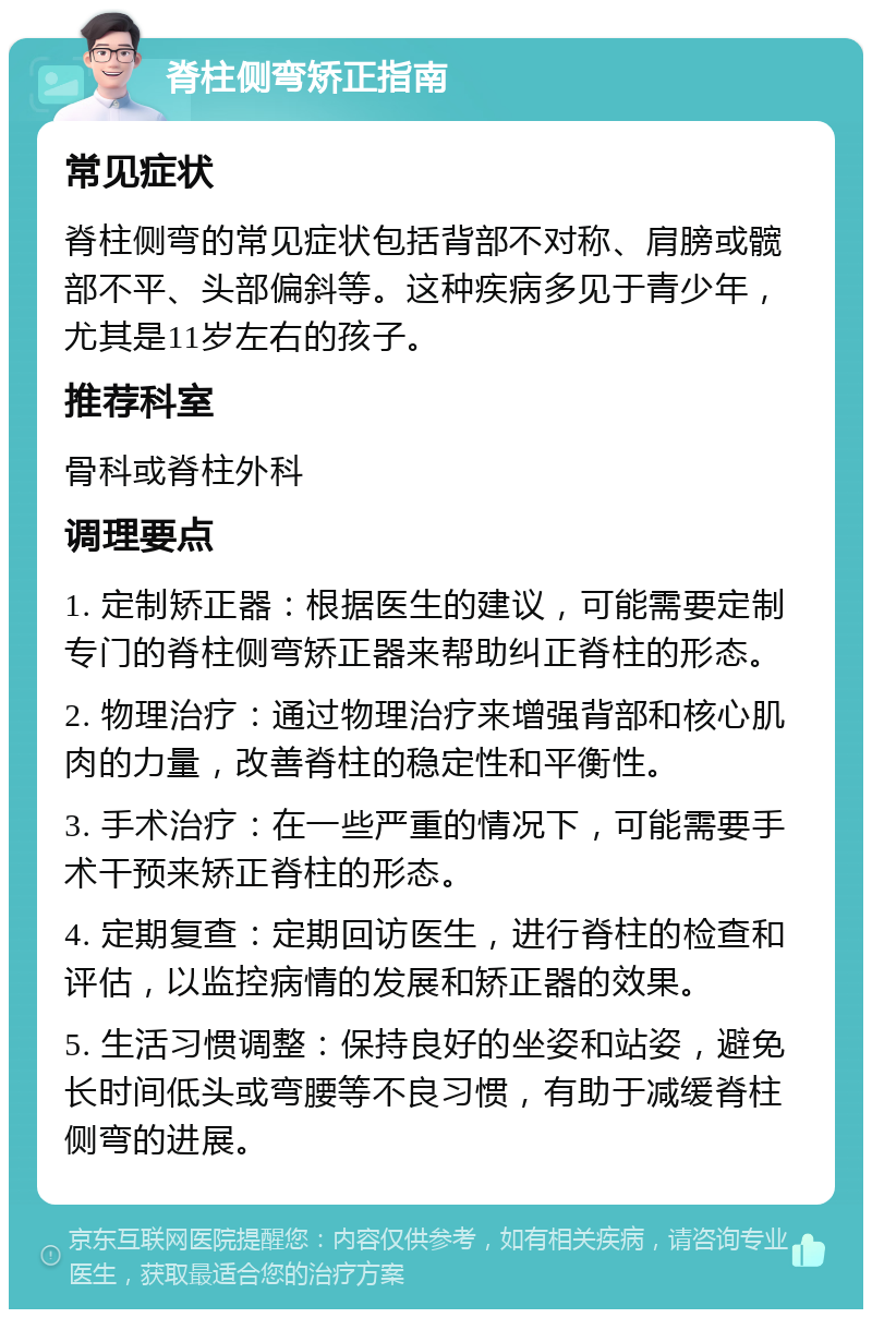 脊柱侧弯矫正指南 常见症状 脊柱侧弯的常见症状包括背部不对称、肩膀或髋部不平、头部偏斜等。这种疾病多见于青少年，尤其是11岁左右的孩子。 推荐科室 骨科或脊柱外科 调理要点 1. 定制矫正器：根据医生的建议，可能需要定制专门的脊柱侧弯矫正器来帮助纠正脊柱的形态。 2. 物理治疗：通过物理治疗来增强背部和核心肌肉的力量，改善脊柱的稳定性和平衡性。 3. 手术治疗：在一些严重的情况下，可能需要手术干预来矫正脊柱的形态。 4. 定期复查：定期回访医生，进行脊柱的检查和评估，以监控病情的发展和矫正器的效果。 5. 生活习惯调整：保持良好的坐姿和站姿，避免长时间低头或弯腰等不良习惯，有助于减缓脊柱侧弯的进展。