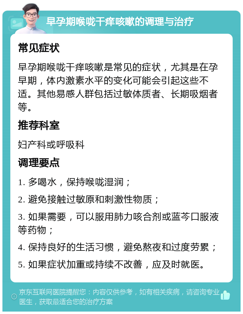 早孕期喉咙干痒咳嗽的调理与治疗 常见症状 早孕期喉咙干痒咳嗽是常见的症状，尤其是在孕早期，体内激素水平的变化可能会引起这些不适。其他易感人群包括过敏体质者、长期吸烟者等。 推荐科室 妇产科或呼吸科 调理要点 1. 多喝水，保持喉咙湿润； 2. 避免接触过敏原和刺激性物质； 3. 如果需要，可以服用肺力咳合剂或蓝芩口服液等药物； 4. 保持良好的生活习惯，避免熬夜和过度劳累； 5. 如果症状加重或持续不改善，应及时就医。