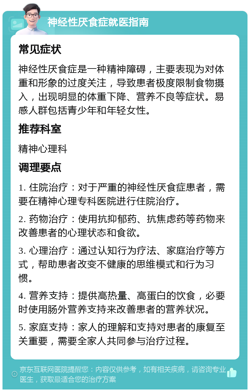 神经性厌食症就医指南 常见症状 神经性厌食症是一种精神障碍，主要表现为对体重和形象的过度关注，导致患者极度限制食物摄入，出现明显的体重下降、营养不良等症状。易感人群包括青少年和年轻女性。 推荐科室 精神心理科 调理要点 1. 住院治疗：对于严重的神经性厌食症患者，需要在精神心理专科医院进行住院治疗。 2. 药物治疗：使用抗抑郁药、抗焦虑药等药物来改善患者的心理状态和食欲。 3. 心理治疗：通过认知行为疗法、家庭治疗等方式，帮助患者改变不健康的思维模式和行为习惯。 4. 营养支持：提供高热量、高蛋白的饮食，必要时使用肠外营养支持来改善患者的营养状况。 5. 家庭支持：家人的理解和支持对患者的康复至关重要，需要全家人共同参与治疗过程。