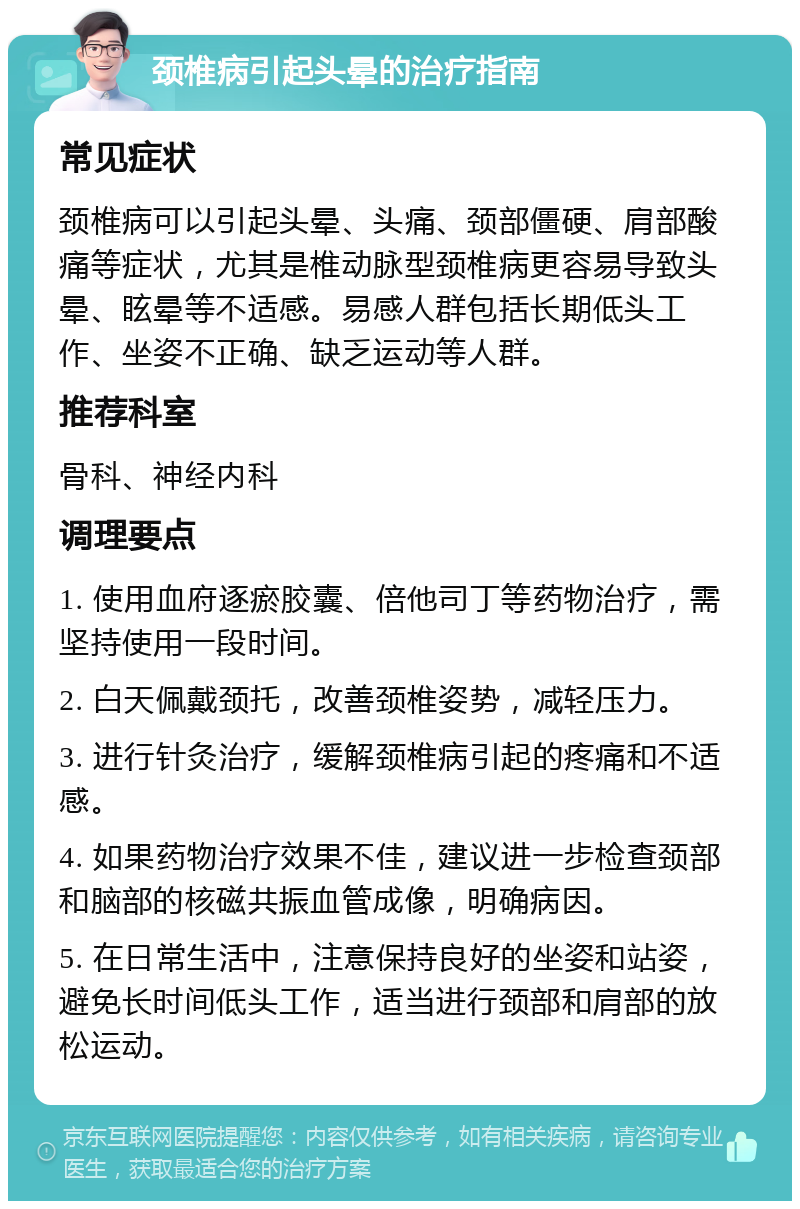 颈椎病引起头晕的治疗指南 常见症状 颈椎病可以引起头晕、头痛、颈部僵硬、肩部酸痛等症状，尤其是椎动脉型颈椎病更容易导致头晕、眩晕等不适感。易感人群包括长期低头工作、坐姿不正确、缺乏运动等人群。 推荐科室 骨科、神经内科 调理要点 1. 使用血府逐瘀胶囊、倍他司丁等药物治疗，需坚持使用一段时间。 2. 白天佩戴颈托，改善颈椎姿势，减轻压力。 3. 进行针灸治疗，缓解颈椎病引起的疼痛和不适感。 4. 如果药物治疗效果不佳，建议进一步检查颈部和脑部的核磁共振血管成像，明确病因。 5. 在日常生活中，注意保持良好的坐姿和站姿，避免长时间低头工作，适当进行颈部和肩部的放松运动。