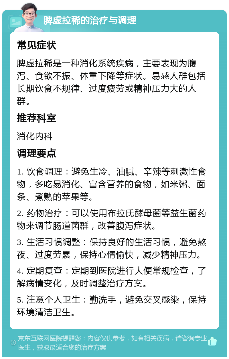 脾虚拉稀的治疗与调理 常见症状 脾虚拉稀是一种消化系统疾病，主要表现为腹泻、食欲不振、体重下降等症状。易感人群包括长期饮食不规律、过度疲劳或精神压力大的人群。 推荐科室 消化内科 调理要点 1. 饮食调理：避免生冷、油腻、辛辣等刺激性食物，多吃易消化、富含营养的食物，如米粥、面条、煮熟的苹果等。 2. 药物治疗：可以使用布拉氏酵母菌等益生菌药物来调节肠道菌群，改善腹泻症状。 3. 生活习惯调整：保持良好的生活习惯，避免熬夜、过度劳累，保持心情愉快，减少精神压力。 4. 定期复查：定期到医院进行大便常规检查，了解病情变化，及时调整治疗方案。 5. 注意个人卫生：勤洗手，避免交叉感染，保持环境清洁卫生。