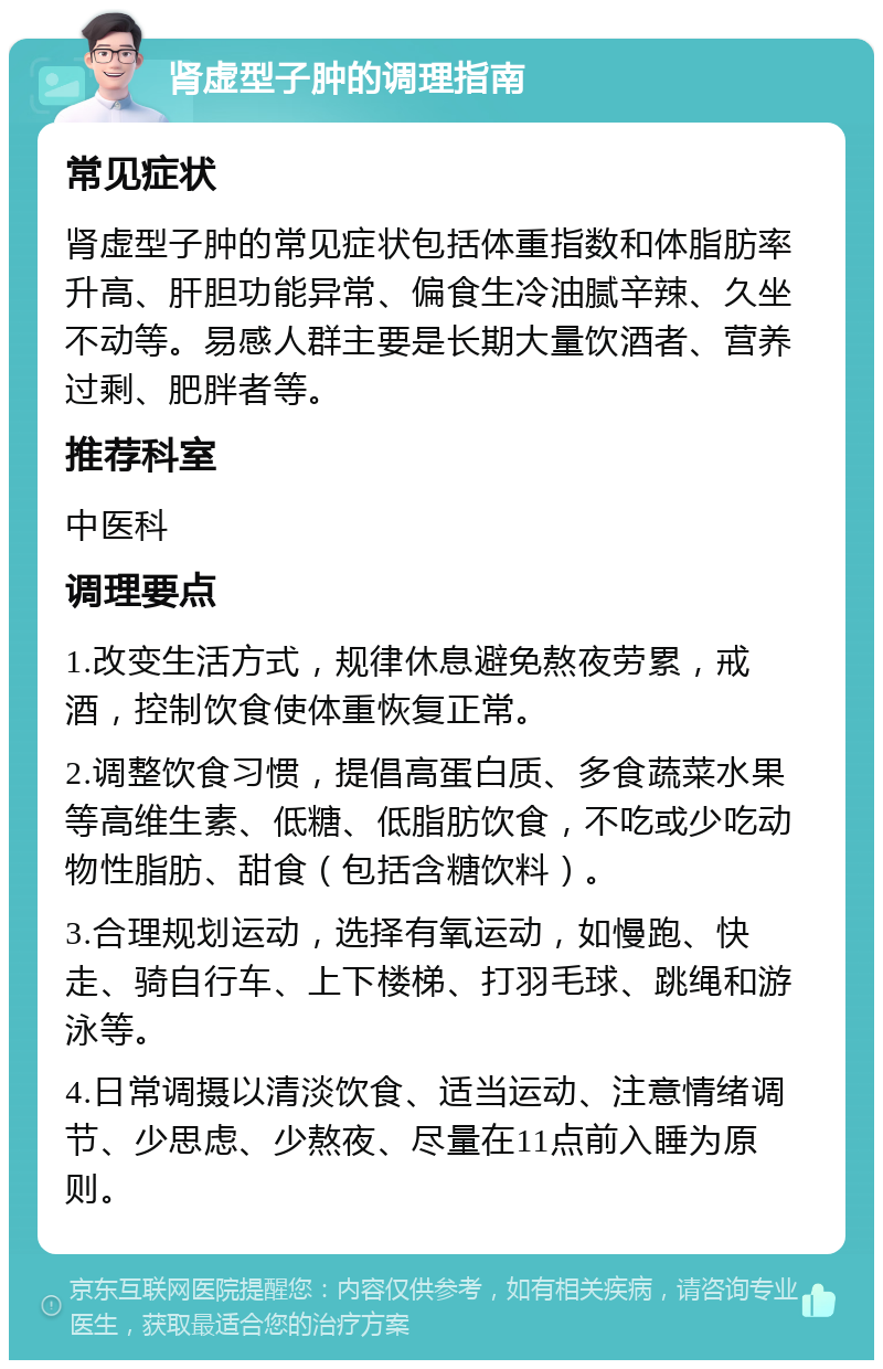 肾虚型子肿的调理指南 常见症状 肾虚型子肿的常见症状包括体重指数和体脂肪率升高、肝胆功能异常、偏食生冷油腻辛辣、久坐不动等。易感人群主要是长期大量饮酒者、营养过剩、肥胖者等。 推荐科室 中医科 调理要点 1.改变生活方式，规律休息避免熬夜劳累，戒酒，控制饮食使体重恢复正常。 2.调整饮食习惯，提倡高蛋白质、多食蔬菜水果等高维生素、低糖、低脂肪饮食，不吃或少吃动物性脂肪、甜食（包括含糖饮料）。 3.合理规划运动，选择有氧运动，如慢跑、快走、骑自行车、上下楼梯、打羽毛球、跳绳和游泳等。 4.日常调摄以清淡饮食、适当运动、注意情绪调节、少思虑、少熬夜、尽量在11点前入睡为原则。