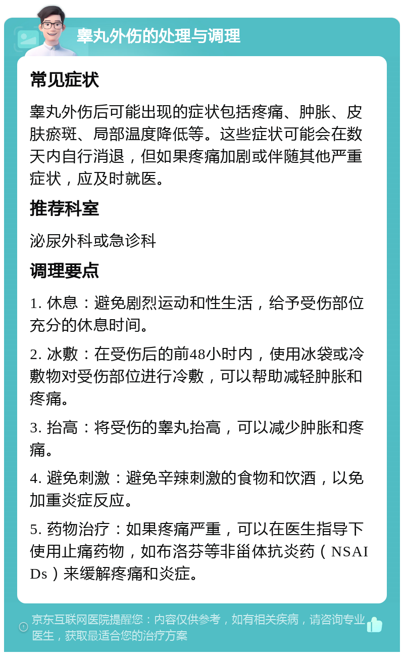 睾丸外伤的处理与调理 常见症状 睾丸外伤后可能出现的症状包括疼痛、肿胀、皮肤瘀斑、局部温度降低等。这些症状可能会在数天内自行消退，但如果疼痛加剧或伴随其他严重症状，应及时就医。 推荐科室 泌尿外科或急诊科 调理要点 1. 休息：避免剧烈运动和性生活，给予受伤部位充分的休息时间。 2. 冰敷：在受伤后的前48小时内，使用冰袋或冷敷物对受伤部位进行冷敷，可以帮助减轻肿胀和疼痛。 3. 抬高：将受伤的睾丸抬高，可以减少肿胀和疼痛。 4. 避免刺激：避免辛辣刺激的食物和饮酒，以免加重炎症反应。 5. 药物治疗：如果疼痛严重，可以在医生指导下使用止痛药物，如布洛芬等非甾体抗炎药（NSAIDs）来缓解疼痛和炎症。