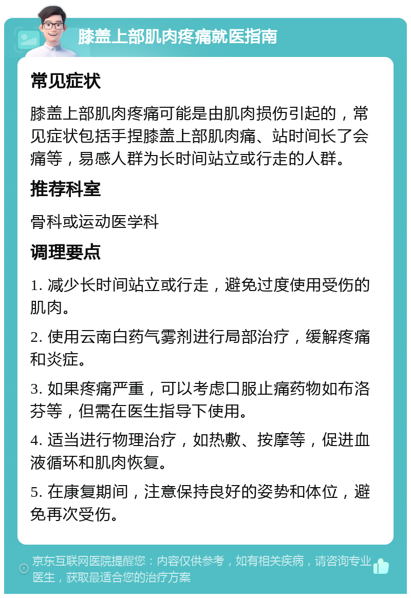 膝盖上部肌肉疼痛就医指南 常见症状 膝盖上部肌肉疼痛可能是由肌肉损伤引起的，常见症状包括手捏膝盖上部肌肉痛、站时间长了会痛等，易感人群为长时间站立或行走的人群。 推荐科室 骨科或运动医学科 调理要点 1. 减少长时间站立或行走，避免过度使用受伤的肌肉。 2. 使用云南白药气雾剂进行局部治疗，缓解疼痛和炎症。 3. 如果疼痛严重，可以考虑口服止痛药物如布洛芬等，但需在医生指导下使用。 4. 适当进行物理治疗，如热敷、按摩等，促进血液循环和肌肉恢复。 5. 在康复期间，注意保持良好的姿势和体位，避免再次受伤。