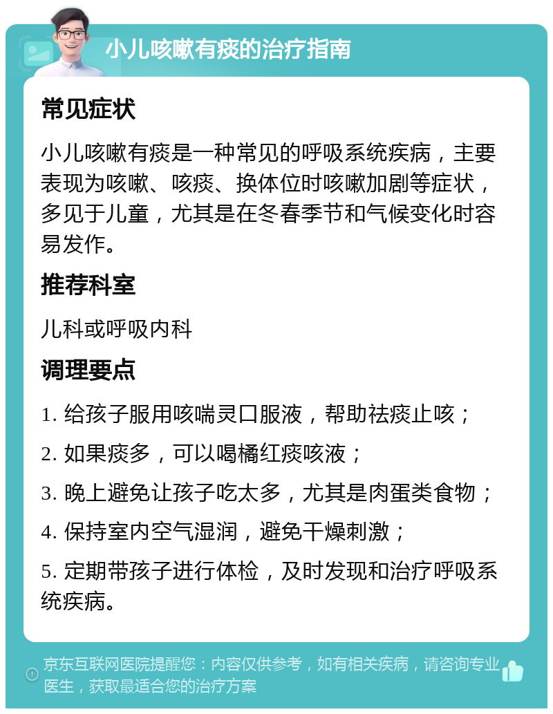 小儿咳嗽有痰的治疗指南 常见症状 小儿咳嗽有痰是一种常见的呼吸系统疾病，主要表现为咳嗽、咳痰、换体位时咳嗽加剧等症状，多见于儿童，尤其是在冬春季节和气候变化时容易发作。 推荐科室 儿科或呼吸内科 调理要点 1. 给孩子服用咳喘灵口服液，帮助祛痰止咳； 2. 如果痰多，可以喝橘红痰咳液； 3. 晚上避免让孩子吃太多，尤其是肉蛋类食物； 4. 保持室内空气湿润，避免干燥刺激； 5. 定期带孩子进行体检，及时发现和治疗呼吸系统疾病。