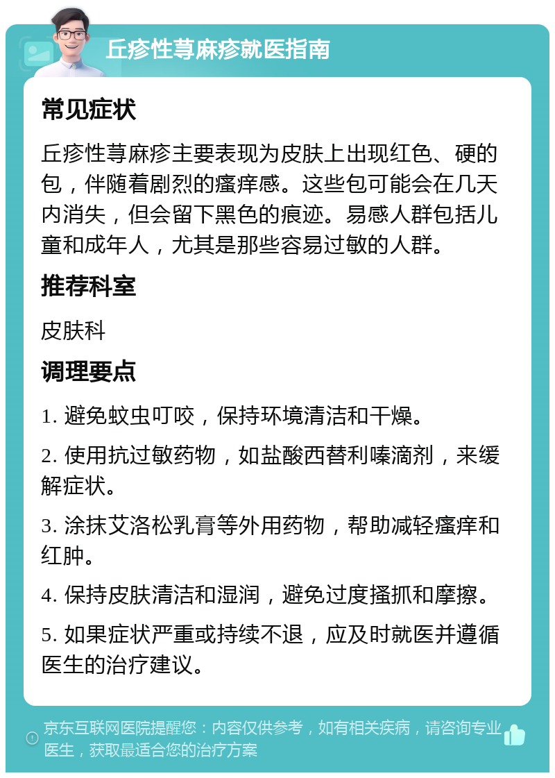 丘疹性荨麻疹就医指南 常见症状 丘疹性荨麻疹主要表现为皮肤上出现红色、硬的包，伴随着剧烈的瘙痒感。这些包可能会在几天内消失，但会留下黑色的痕迹。易感人群包括儿童和成年人，尤其是那些容易过敏的人群。 推荐科室 皮肤科 调理要点 1. 避免蚊虫叮咬，保持环境清洁和干燥。 2. 使用抗过敏药物，如盐酸西替利嗪滴剂，来缓解症状。 3. 涂抹艾洛松乳膏等外用药物，帮助减轻瘙痒和红肿。 4. 保持皮肤清洁和湿润，避免过度搔抓和摩擦。 5. 如果症状严重或持续不退，应及时就医并遵循医生的治疗建议。