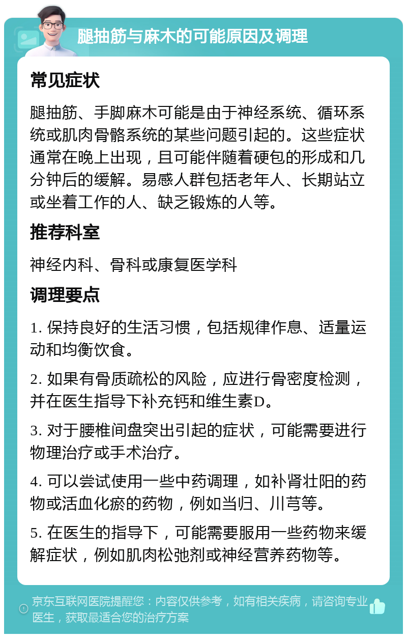 腿抽筋与麻木的可能原因及调理 常见症状 腿抽筋、手脚麻木可能是由于神经系统、循环系统或肌肉骨骼系统的某些问题引起的。这些症状通常在晚上出现，且可能伴随着硬包的形成和几分钟后的缓解。易感人群包括老年人、长期站立或坐着工作的人、缺乏锻炼的人等。 推荐科室 神经内科、骨科或康复医学科 调理要点 1. 保持良好的生活习惯，包括规律作息、适量运动和均衡饮食。 2. 如果有骨质疏松的风险，应进行骨密度检测，并在医生指导下补充钙和维生素D。 3. 对于腰椎间盘突出引起的症状，可能需要进行物理治疗或手术治疗。 4. 可以尝试使用一些中药调理，如补肾壮阳的药物或活血化瘀的药物，例如当归、川芎等。 5. 在医生的指导下，可能需要服用一些药物来缓解症状，例如肌肉松弛剂或神经营养药物等。