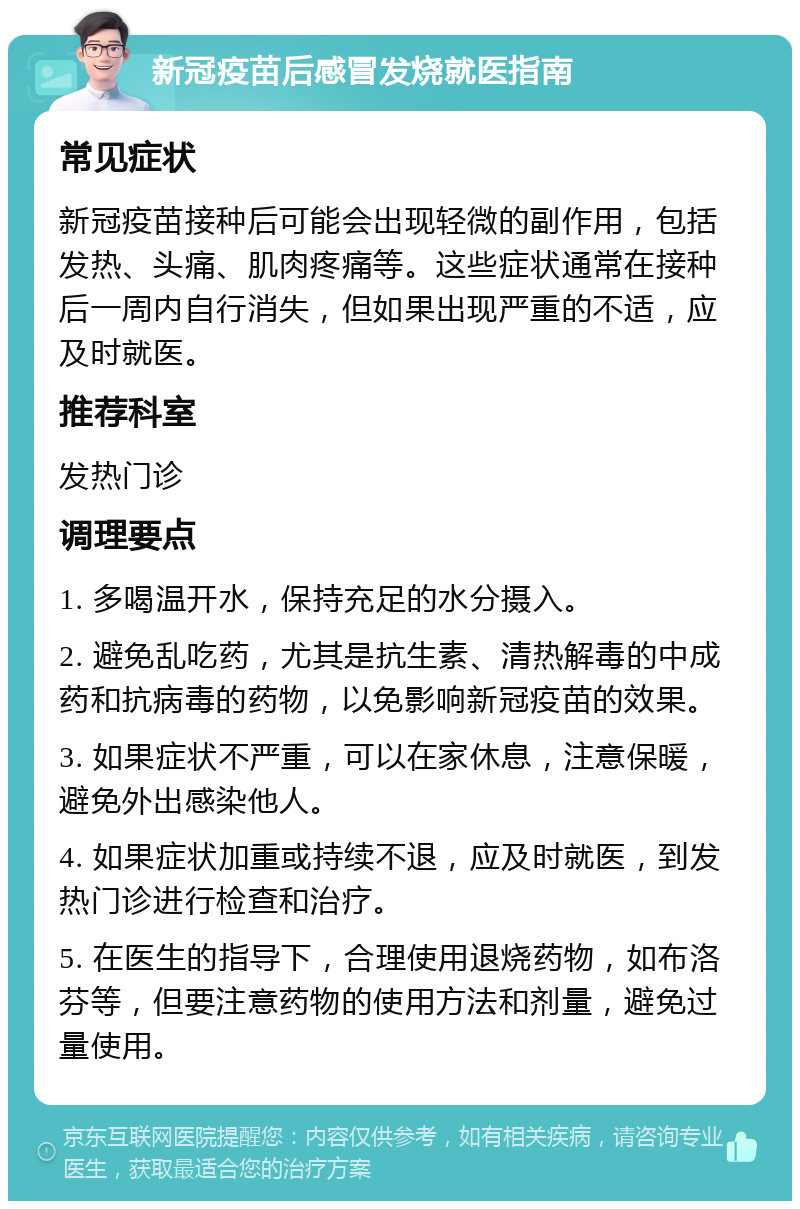 新冠疫苗后感冒发烧就医指南 常见症状 新冠疫苗接种后可能会出现轻微的副作用，包括发热、头痛、肌肉疼痛等。这些症状通常在接种后一周内自行消失，但如果出现严重的不适，应及时就医。 推荐科室 发热门诊 调理要点 1. 多喝温开水，保持充足的水分摄入。 2. 避免乱吃药，尤其是抗生素、清热解毒的中成药和抗病毒的药物，以免影响新冠疫苗的效果。 3. 如果症状不严重，可以在家休息，注意保暖，避免外出感染他人。 4. 如果症状加重或持续不退，应及时就医，到发热门诊进行检查和治疗。 5. 在医生的指导下，合理使用退烧药物，如布洛芬等，但要注意药物的使用方法和剂量，避免过量使用。