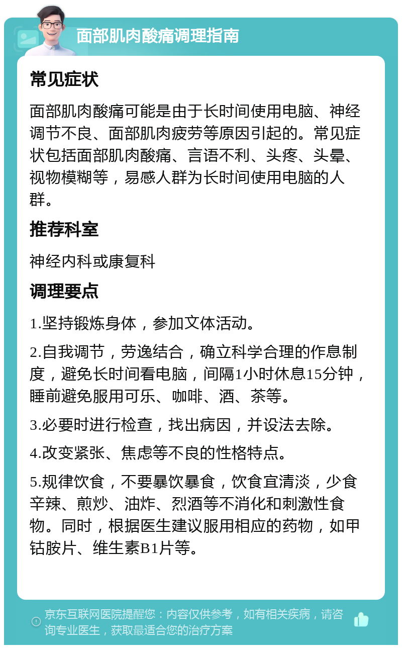 面部肌肉酸痛调理指南 常见症状 面部肌肉酸痛可能是由于长时间使用电脑、神经调节不良、面部肌肉疲劳等原因引起的。常见症状包括面部肌肉酸痛、言语不利、头疼、头晕、视物模糊等，易感人群为长时间使用电脑的人群。 推荐科室 神经内科或康复科 调理要点 1.坚持锻炼身体，参加文体活动。 2.自我调节，劳逸结合，确立科学合理的作息制度，避免长时间看电脑，间隔1小时休息15分钟，睡前避免服用可乐、咖啡、酒、茶等。 3.必要时进行检查，找出病因，并设法去除。 4.改变紧张、焦虑等不良的性格特点。 5.规律饮食，不要暴饮暴食，饮食宜清淡，少食辛辣、煎炒、油炸、烈酒等不消化和刺激性食物。同时，根据医生建议服用相应的药物，如甲钴胺片、维生素B1片等。