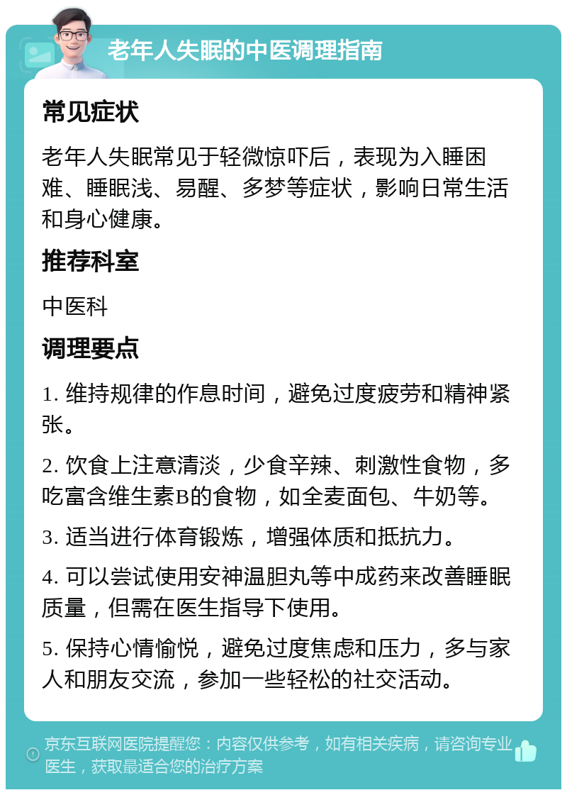 老年人失眠的中医调理指南 常见症状 老年人失眠常见于轻微惊吓后，表现为入睡困难、睡眠浅、易醒、多梦等症状，影响日常生活和身心健康。 推荐科室 中医科 调理要点 1. 维持规律的作息时间，避免过度疲劳和精神紧张。 2. 饮食上注意清淡，少食辛辣、刺激性食物，多吃富含维生素B的食物，如全麦面包、牛奶等。 3. 适当进行体育锻炼，增强体质和抵抗力。 4. 可以尝试使用安神温胆丸等中成药来改善睡眠质量，但需在医生指导下使用。 5. 保持心情愉悦，避免过度焦虑和压力，多与家人和朋友交流，参加一些轻松的社交活动。