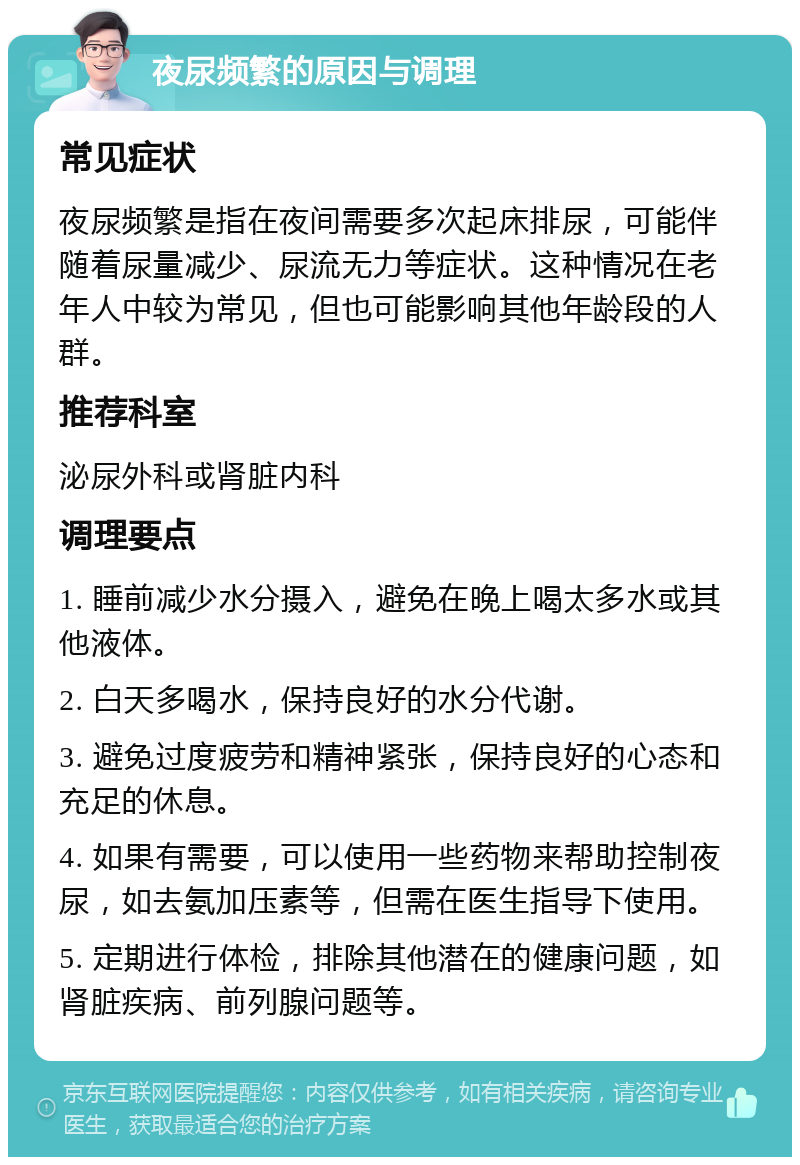 夜尿频繁的原因与调理 常见症状 夜尿频繁是指在夜间需要多次起床排尿，可能伴随着尿量减少、尿流无力等症状。这种情况在老年人中较为常见，但也可能影响其他年龄段的人群。 推荐科室 泌尿外科或肾脏内科 调理要点 1. 睡前减少水分摄入，避免在晚上喝太多水或其他液体。 2. 白天多喝水，保持良好的水分代谢。 3. 避免过度疲劳和精神紧张，保持良好的心态和充足的休息。 4. 如果有需要，可以使用一些药物来帮助控制夜尿，如去氨加压素等，但需在医生指导下使用。 5. 定期进行体检，排除其他潜在的健康问题，如肾脏疾病、前列腺问题等。