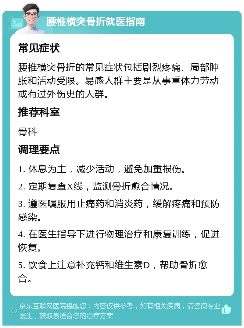 腰椎横突骨折就医指南 常见症状 腰椎横突骨折的常见症状包括剧烈疼痛、局部肿胀和活动受限。易感人群主要是从事重体力劳动或有过外伤史的人群。 推荐科室 骨科 调理要点 1. 休息为主，减少活动，避免加重损伤。 2. 定期复查X线，监测骨折愈合情况。 3. 遵医嘱服用止痛药和消炎药，缓解疼痛和预防感染。 4. 在医生指导下进行物理治疗和康复训练，促进恢复。 5. 饮食上注意补充钙和维生素D，帮助骨折愈合。