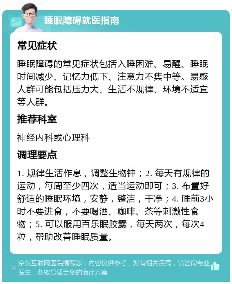 睡眠障碍就医指南 常见症状 睡眠障碍的常见症状包括入睡困难、易醒、睡眠时间减少、记忆力低下、注意力不集中等。易感人群可能包括压力大、生活不规律、环境不适宜等人群。 推荐科室 神经内科或心理科 调理要点 1. 规律生活作息，调整生物钟；2. 每天有规律的运动，每周至少四次，适当运动即可；3. 布置好舒适的睡眠环境，安静，整洁，干净；4. 睡前3小时不要进食，不要喝酒、咖啡、茶等刺激性食物；5. 可以服用百乐眠胶囊，每天两次，每次4粒，帮助改善睡眠质量。