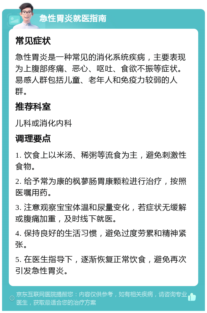 急性胃炎就医指南 常见症状 急性胃炎是一种常见的消化系统疾病，主要表现为上腹部疼痛、恶心、呕吐、食欲不振等症状。易感人群包括儿童、老年人和免疫力较弱的人群。 推荐科室 儿科或消化内科 调理要点 1. 饮食上以米汤、稀粥等流食为主，避免刺激性食物。 2. 给予常为康的枫蓼肠胃康颗粒进行治疗，按照医嘱用药。 3. 注意观察宝宝体温和尿量变化，若症状无缓解或腹痛加重，及时线下就医。 4. 保持良好的生活习惯，避免过度劳累和精神紧张。 5. 在医生指导下，逐渐恢复正常饮食，避免再次引发急性胃炎。