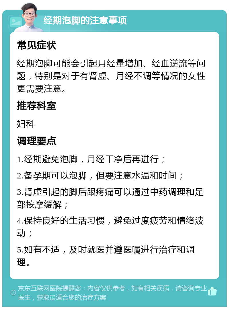 经期泡脚的注意事项 常见症状 经期泡脚可能会引起月经量增加、经血逆流等问题，特别是对于有肾虚、月经不调等情况的女性更需要注意。 推荐科室 妇科 调理要点 1.经期避免泡脚，月经干净后再进行； 2.备孕期可以泡脚，但要注意水温和时间； 3.肾虚引起的脚后跟疼痛可以通过中药调理和足部按摩缓解； 4.保持良好的生活习惯，避免过度疲劳和情绪波动； 5.如有不适，及时就医并遵医嘱进行治疗和调理。