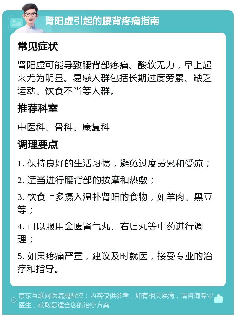 肾阳虚引起的腰背疼痛指南 常见症状 肾阳虚可能导致腰背部疼痛、酸软无力，早上起来尤为明显。易感人群包括长期过度劳累、缺乏运动、饮食不当等人群。 推荐科室 中医科、骨科、康复科 调理要点 1. 保持良好的生活习惯，避免过度劳累和受凉； 2. 适当进行腰背部的按摩和热敷； 3. 饮食上多摄入温补肾阳的食物，如羊肉、黑豆等； 4. 可以服用金匮肾气丸、右归丸等中药进行调理； 5. 如果疼痛严重，建议及时就医，接受专业的治疗和指导。