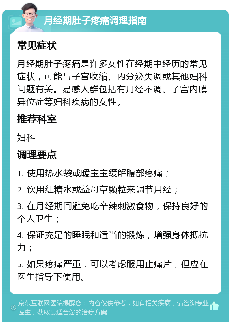 月经期肚子疼痛调理指南 常见症状 月经期肚子疼痛是许多女性在经期中经历的常见症状，可能与子宫收缩、内分泌失调或其他妇科问题有关。易感人群包括有月经不调、子宫内膜异位症等妇科疾病的女性。 推荐科室 妇科 调理要点 1. 使用热水袋或暖宝宝缓解腹部疼痛； 2. 饮用红糖水或益母草颗粒来调节月经； 3. 在月经期间避免吃辛辣刺激食物，保持良好的个人卫生； 4. 保证充足的睡眠和适当的锻炼，增强身体抵抗力； 5. 如果疼痛严重，可以考虑服用止痛片，但应在医生指导下使用。