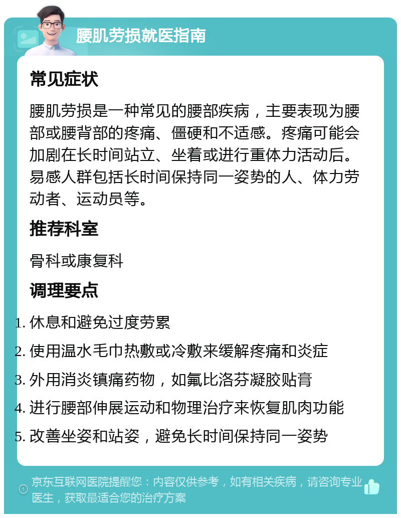 腰肌劳损就医指南 常见症状 腰肌劳损是一种常见的腰部疾病，主要表现为腰部或腰背部的疼痛、僵硬和不适感。疼痛可能会加剧在长时间站立、坐着或进行重体力活动后。易感人群包括长时间保持同一姿势的人、体力劳动者、运动员等。 推荐科室 骨科或康复科 调理要点 休息和避免过度劳累 使用温水毛巾热敷或冷敷来缓解疼痛和炎症 外用消炎镇痛药物，如氟比洛芬凝胶贴膏 进行腰部伸展运动和物理治疗来恢复肌肉功能 改善坐姿和站姿，避免长时间保持同一姿势