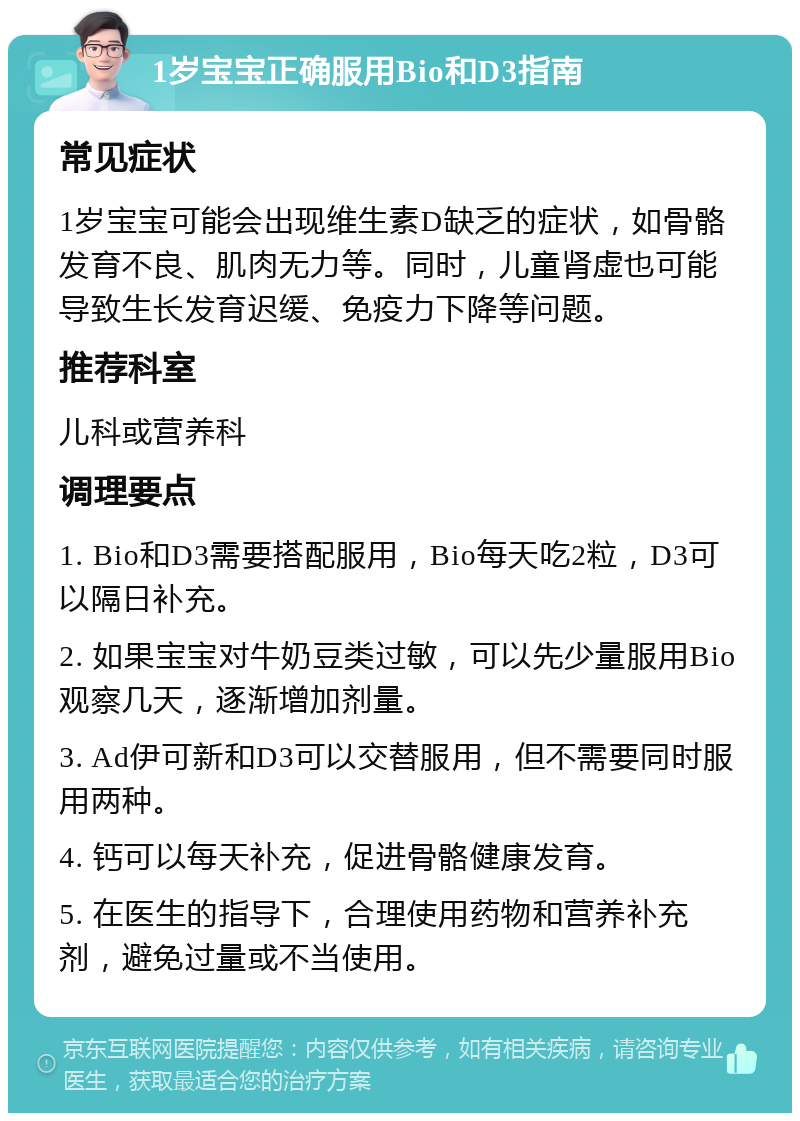 1岁宝宝正确服用Bio和D3指南 常见症状 1岁宝宝可能会出现维生素D缺乏的症状，如骨骼发育不良、肌肉无力等。同时，儿童肾虚也可能导致生长发育迟缓、免疫力下降等问题。 推荐科室 儿科或营养科 调理要点 1. Bio和D3需要搭配服用，Bio每天吃2粒，D3可以隔日补充。 2. 如果宝宝对牛奶豆类过敏，可以先少量服用Bio观察几天，逐渐增加剂量。 3. Ad伊可新和D3可以交替服用，但不需要同时服用两种。 4. 钙可以每天补充，促进骨骼健康发育。 5. 在医生的指导下，合理使用药物和营养补充剂，避免过量或不当使用。