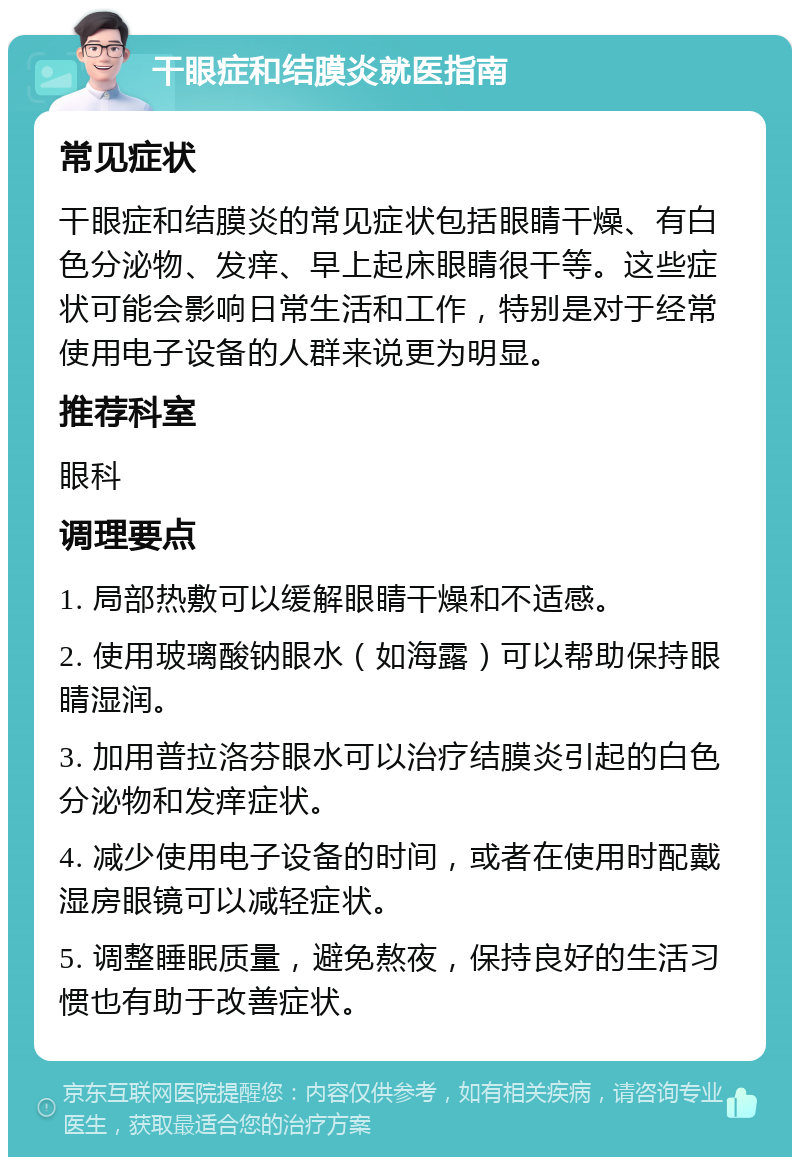 干眼症和结膜炎就医指南 常见症状 干眼症和结膜炎的常见症状包括眼睛干燥、有白色分泌物、发痒、早上起床眼睛很干等。这些症状可能会影响日常生活和工作，特别是对于经常使用电子设备的人群来说更为明显。 推荐科室 眼科 调理要点 1. 局部热敷可以缓解眼睛干燥和不适感。 2. 使用玻璃酸钠眼水（如海露）可以帮助保持眼睛湿润。 3. 加用普拉洛芬眼水可以治疗结膜炎引起的白色分泌物和发痒症状。 4. 减少使用电子设备的时间，或者在使用时配戴湿房眼镜可以减轻症状。 5. 调整睡眠质量，避免熬夜，保持良好的生活习惯也有助于改善症状。