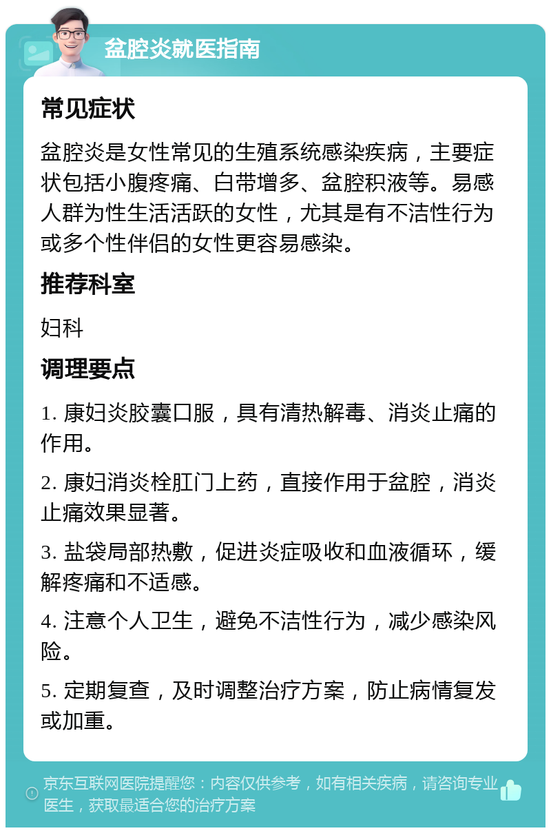 盆腔炎就医指南 常见症状 盆腔炎是女性常见的生殖系统感染疾病，主要症状包括小腹疼痛、白带增多、盆腔积液等。易感人群为性生活活跃的女性，尤其是有不洁性行为或多个性伴侣的女性更容易感染。 推荐科室 妇科 调理要点 1. 康妇炎胶囊口服，具有清热解毒、消炎止痛的作用。 2. 康妇消炎栓肛门上药，直接作用于盆腔，消炎止痛效果显著。 3. 盐袋局部热敷，促进炎症吸收和血液循环，缓解疼痛和不适感。 4. 注意个人卫生，避免不洁性行为，减少感染风险。 5. 定期复查，及时调整治疗方案，防止病情复发或加重。