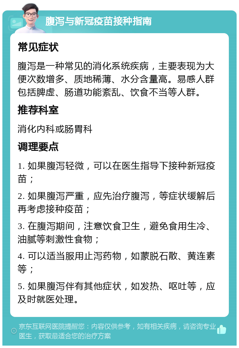 腹泻与新冠疫苗接种指南 常见症状 腹泻是一种常见的消化系统疾病，主要表现为大便次数增多、质地稀薄、水分含量高。易感人群包括脾虚、肠道功能紊乱、饮食不当等人群。 推荐科室 消化内科或肠胃科 调理要点 1. 如果腹泻轻微，可以在医生指导下接种新冠疫苗； 2. 如果腹泻严重，应先治疗腹泻，等症状缓解后再考虑接种疫苗； 3. 在腹泻期间，注意饮食卫生，避免食用生冷、油腻等刺激性食物； 4. 可以适当服用止泻药物，如蒙脱石散、黄连素等； 5. 如果腹泻伴有其他症状，如发热、呕吐等，应及时就医处理。