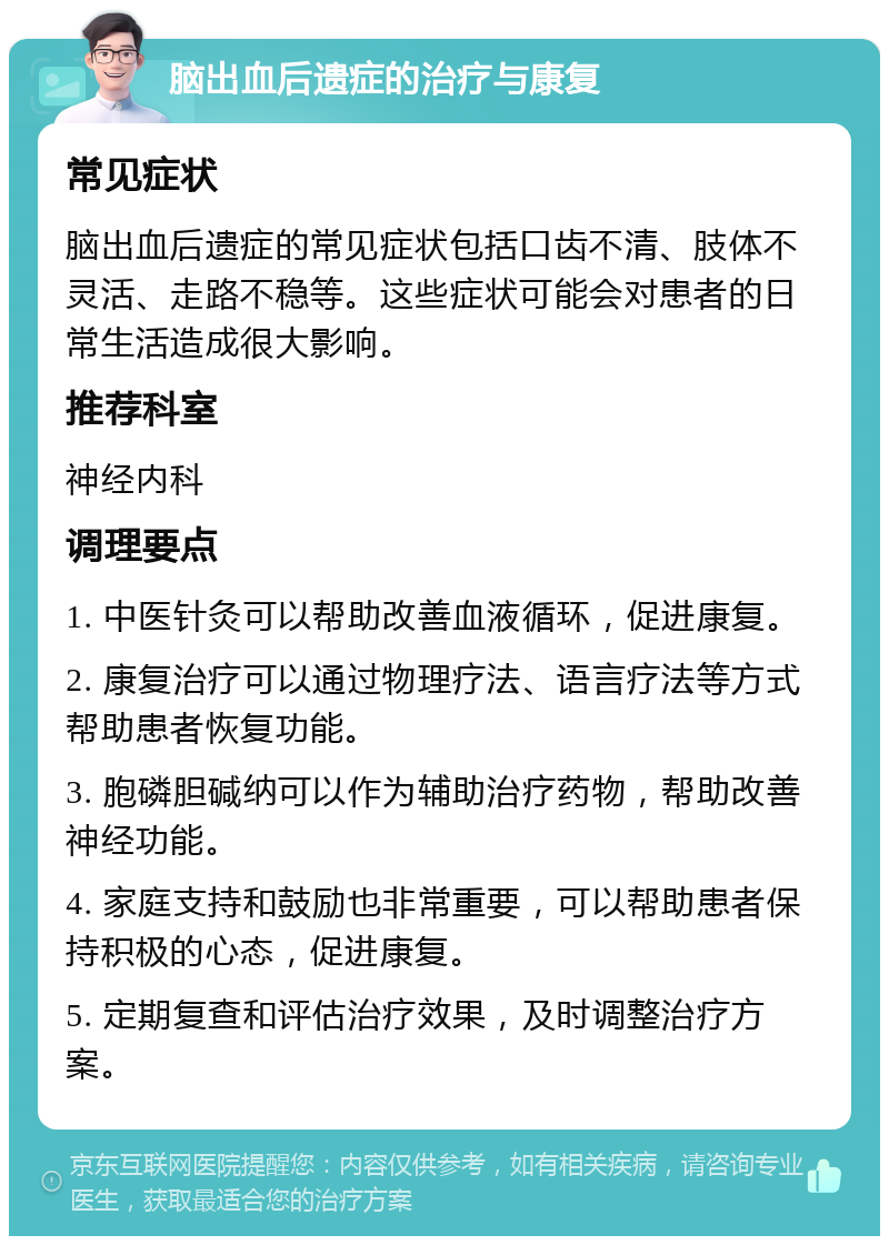 脑出血后遗症的治疗与康复 常见症状 脑出血后遗症的常见症状包括口齿不清、肢体不灵活、走路不稳等。这些症状可能会对患者的日常生活造成很大影响。 推荐科室 神经内科 调理要点 1. 中医针灸可以帮助改善血液循环，促进康复。 2. 康复治疗可以通过物理疗法、语言疗法等方式帮助患者恢复功能。 3. 胞磷胆碱纳可以作为辅助治疗药物，帮助改善神经功能。 4. 家庭支持和鼓励也非常重要，可以帮助患者保持积极的心态，促进康复。 5. 定期复查和评估治疗效果，及时调整治疗方案。